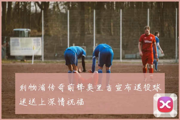 利物浦传奇前锋奥里吉宣布退役球迷送上深情祝福