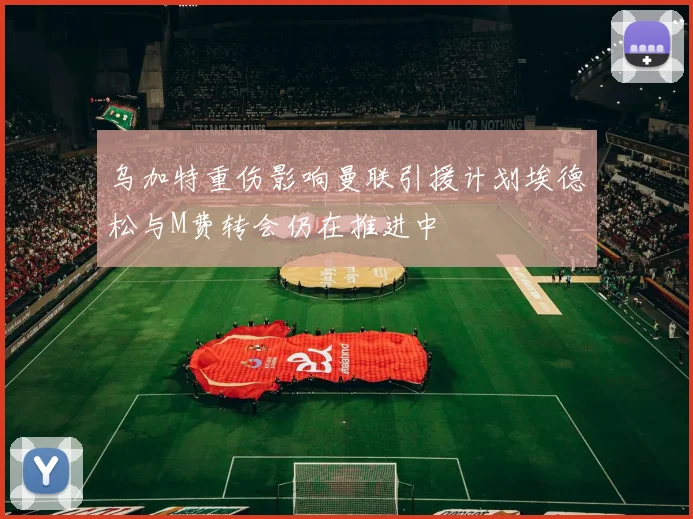 乌加特重伤影响曼联引援计划埃德松与M费转会仍在推进中