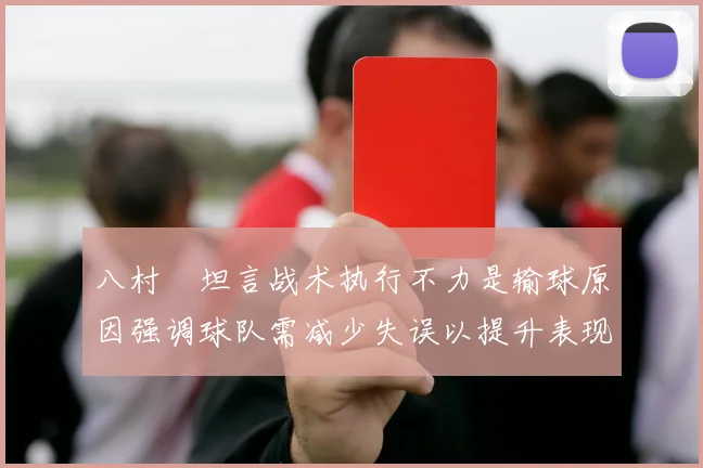 八村塁坦言战术执行不力是输球原因强调球队需减少失误以提升表现