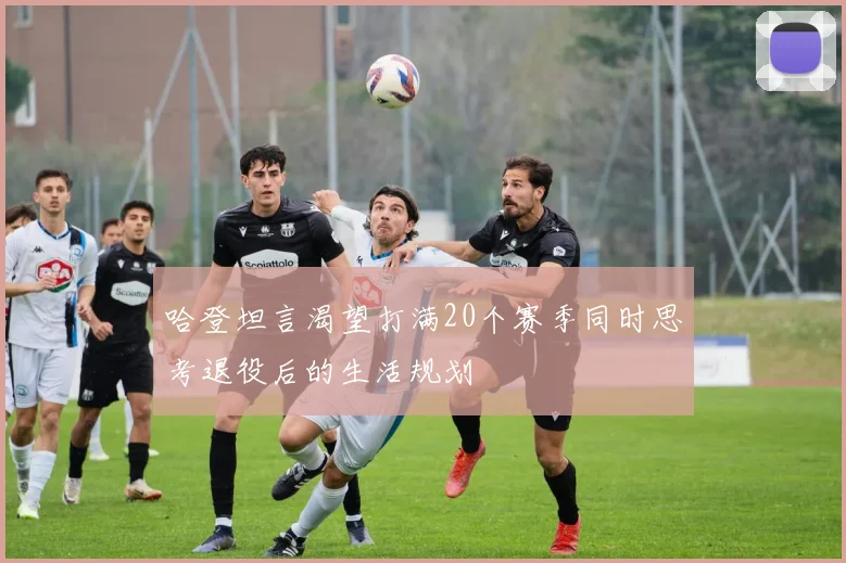 哈登坦言渴望打满20个赛季同时思考退役后的生活规划