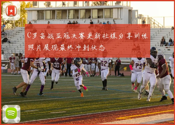 C罗备战亚冠决赛更新社媒分享训练照片展现最终冲刺状态