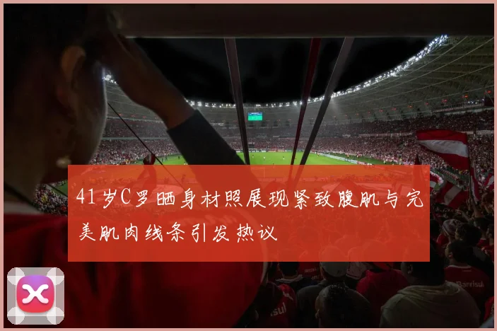 41岁C罗晒身材照展现紧致腹肌与完美肌肉线条引发热议