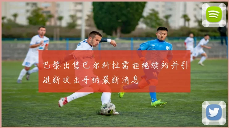 巴黎出售巴尔科拉需拒绝续约并引进新攻击手的最新消息