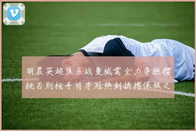明晨英超焦点战曼城需全力争胜樱桃否则枪手将夺冠热刺拼搏保级之路