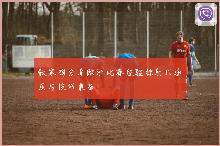 张家鸣分享欧洲比赛经验称射门速度与技巧兼备