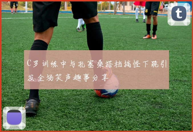 C罗训练中与孔塞桑搭档搞怪下跪引发全场笑声趣事分享