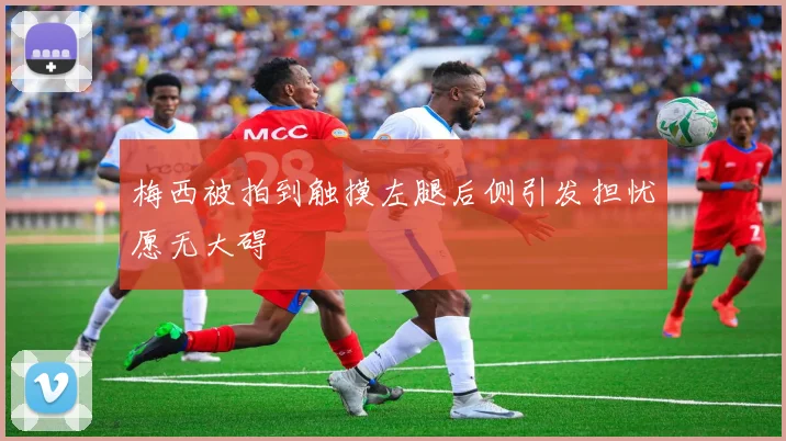 梅西被拍到触摸左腿后侧引发担忧愿无大碍