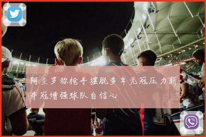 阿圭罗称枪手摆脱多年无冠压力新夺冠增强球队自信心