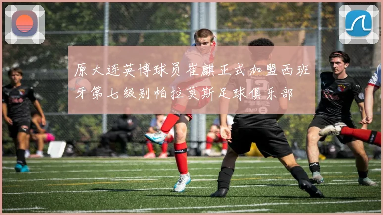 原大连英博球员崔麒正式加盟西班牙第七级别帕拉莫斯足球俱乐部