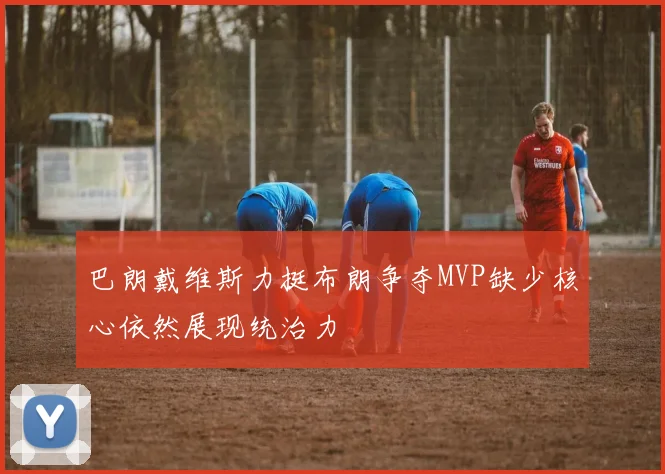 巴朗戴维斯力挺布朗争夺MVP缺少核心依然展现统治力