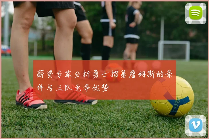 薪资专家分析勇士招募詹姆斯的条件与三队竞争优势