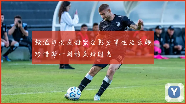 杨溢与女友甜蜜合影分享生活乐趣珍惜每一刻的美好时光