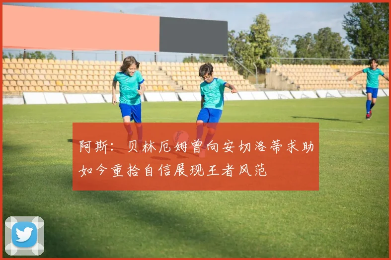 阿斯：贝林厄姆曾向安切洛蒂求助如今重拾自信展现王者风范