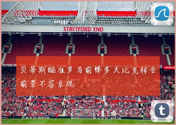 贝蒂斯瞄准罗马前锋多夫比克转会前景不容乐观