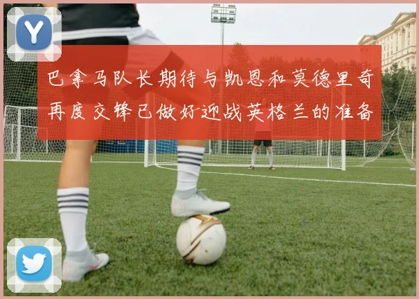 巴拿马队长期待与凯恩和莫德里奇再度交锋已做好迎战英格兰的准备