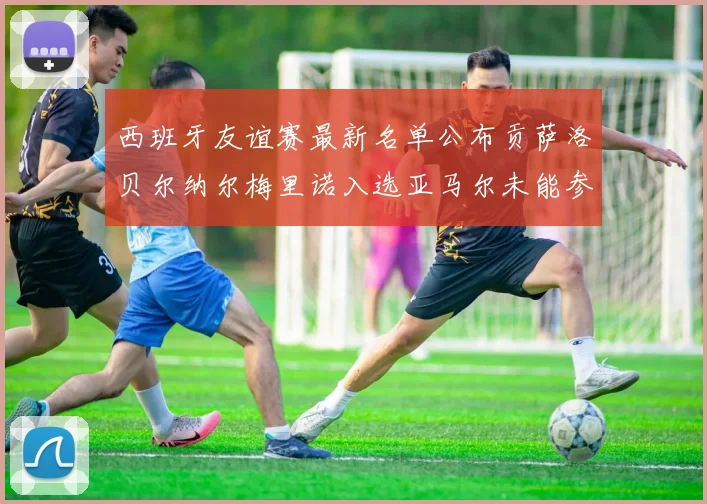 西班牙友谊赛最新名单公布贡萨洛贝尔纳尔梅里诺入选亚马尔未能参赛