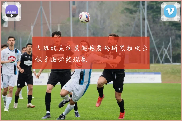 文班的关注度超越詹姆斯黑粉攻击似乎成必然现象