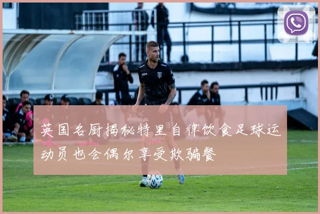 英国名厨揭秘特里自律饮食足球运动员也会偶尔享受欺骗餐
